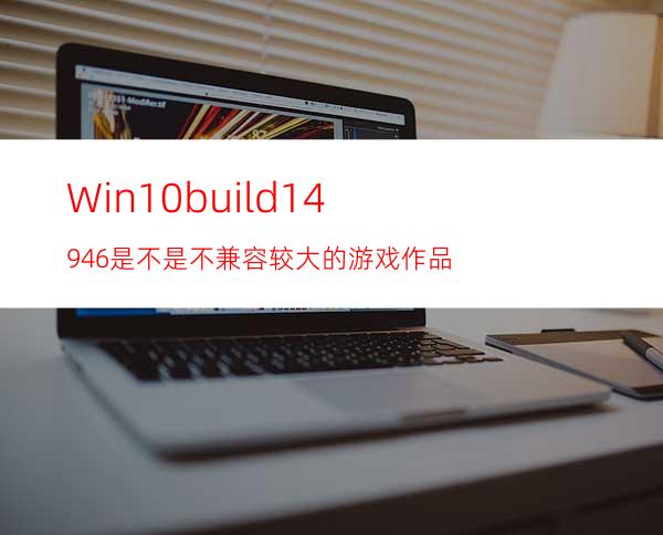 Win10build14946是不是不兼容较大的游戏作品