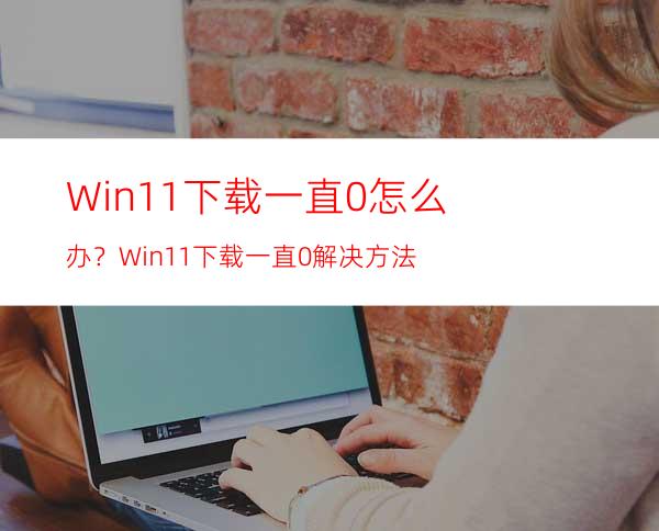Win11下载一直0%怎么办？Win11下载一直0%解决方法