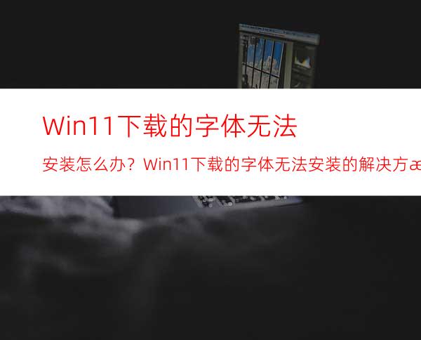 Win11下载的字体无法安装怎么办？Win11下载的字体无法安装的解决方法