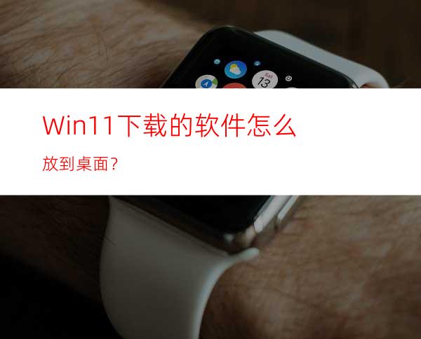 Win11下载的软件怎么放到桌面？