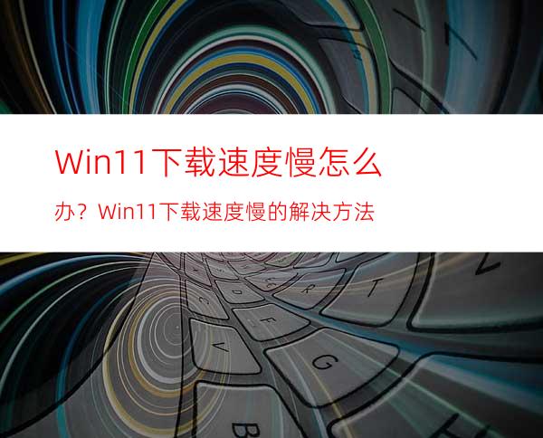 Win11下载速度慢怎么办？Win11下载速度慢的解决方法