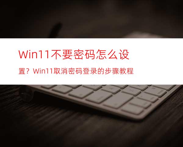 Win11不要密码怎么设置？Win11取消密码登录的步骤教程