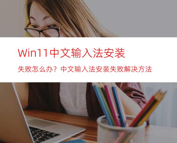 Win11中文输入法安装失败怎么办？中文输入法安装失败解决方法