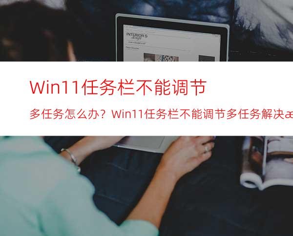 Win11任务栏不能调节多任务怎么办？Win11任务栏不能调节多任务解决方法