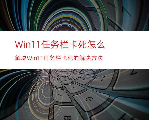 Win11任务栏卡死怎么解决Win11任务栏卡死的解决方法