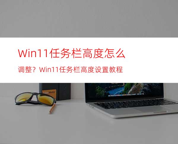 Win11任务栏高度怎么调整？Win11任务栏高度设置教程