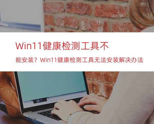 Win11健康检测工具不能安装？Win11健康检测工具无法安装解决办法