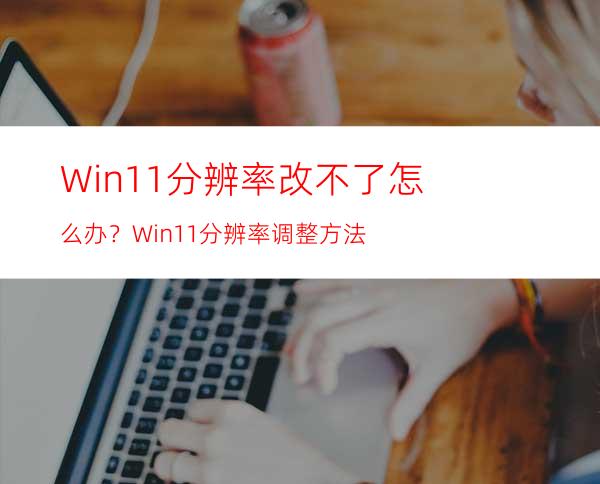 Win11分辨率改不了怎么办？Win11分辨率调整方法