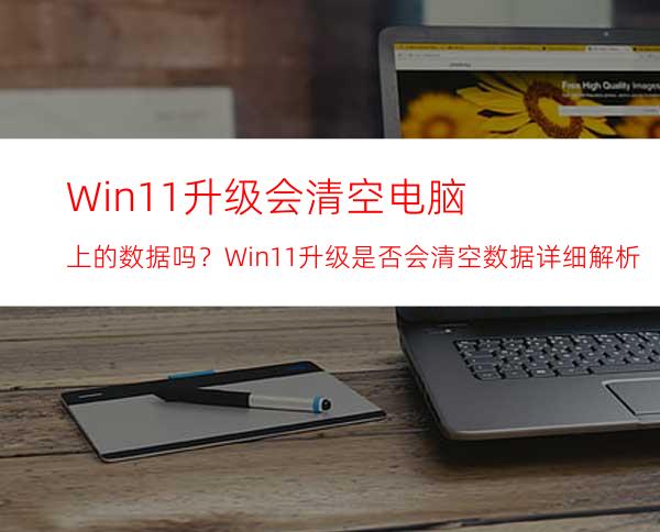 Win11升级会清空电脑上的数据吗？Win11升级是否会清空数据详细解析