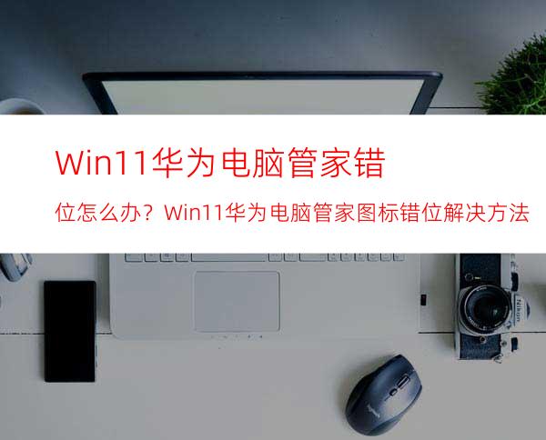 Win11华为电脑管家错位怎么办？Win11华为电脑管家图标错位解决方法