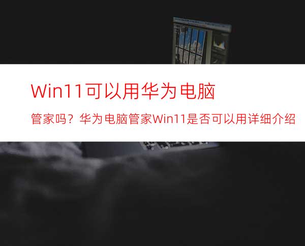 Win11可以用华为电脑管家吗？华为电脑管家Win11是否可以用详细介绍