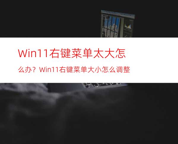 Win11右键菜单太大怎么办？Win11右键菜单大小怎么调整