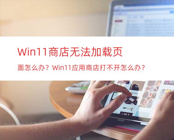 Win11商店无法加载页面怎么办？Win11应用商店打不开怎么办？