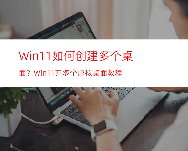 Win11如何创建多个桌面？Win11开多个虚拟桌面教程