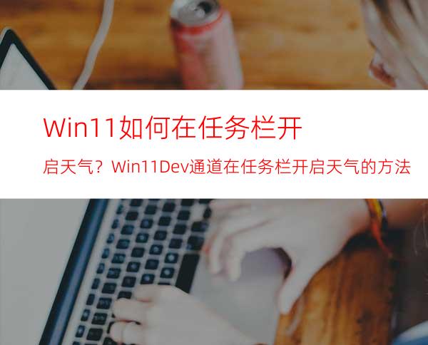 Win11如何在任务栏开启天气？Win11Dev通道在任务栏开启天气的方法