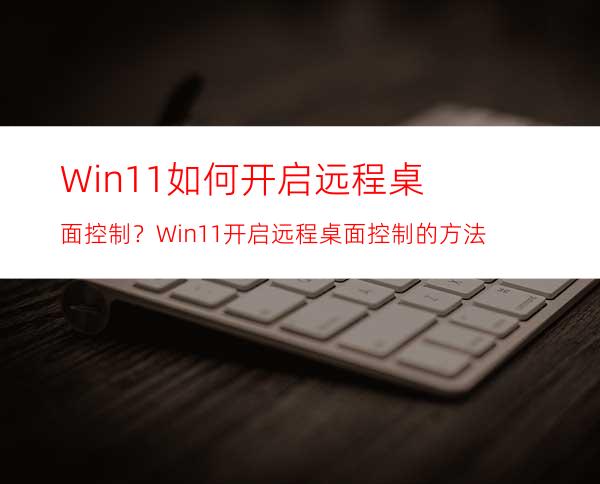 Win11如何开启远程桌面控制？Win11开启远程桌面控制的方法