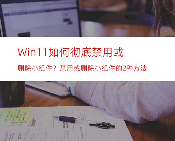 Win11如何彻底禁用或删除小组件？禁用或删除小组件的2种方法