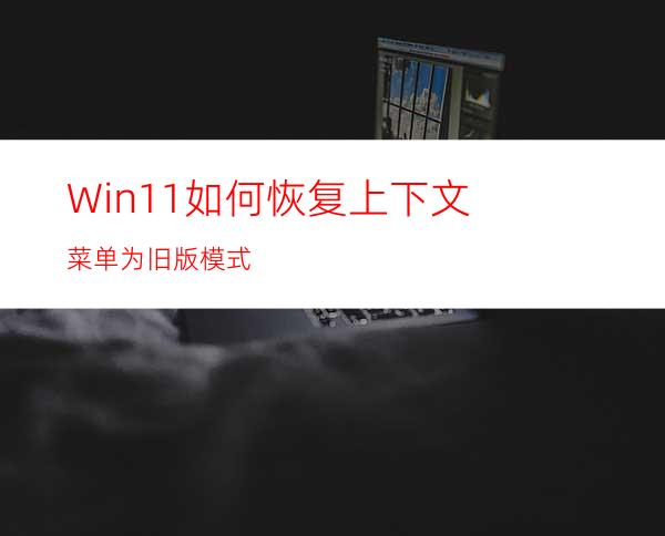 Win11如何恢复上下文菜单为旧版模式