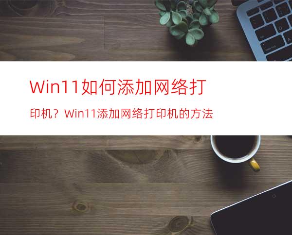 Win11如何添加网络打印机？Win11添加网络打印机的方法