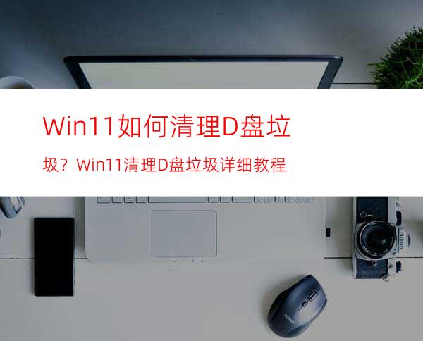 Win11如何清理D盘垃圾？Win11清理D盘垃圾详细教程