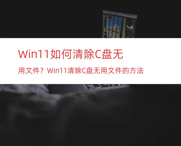 Win11如何清除C盘无用文件？Win11清除C盘无用文件的方法