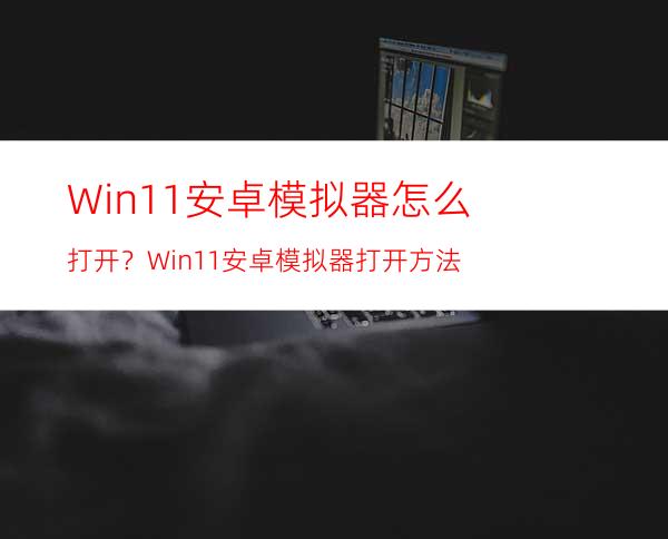 Win11安卓模拟器怎么打开？Win11安卓模拟器打开方法