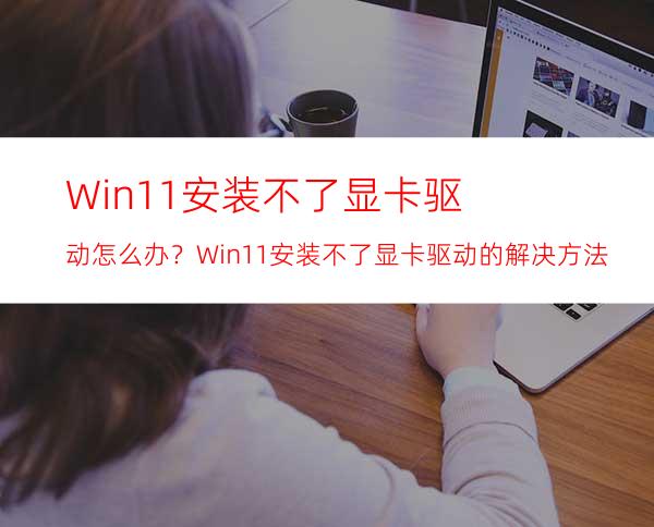 Win11安装不了显卡驱动怎么办？Win11安装不了显卡驱动的解决方法