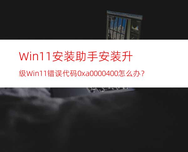 Win11安装助手安装升级Win11错误代码0xa0000400怎么办？