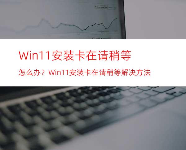 Win11安装卡在请稍等怎么办？Win11安装卡在请稍等解决方法