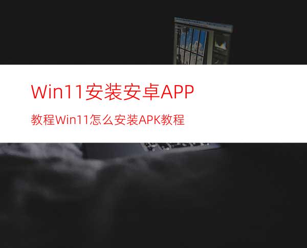 Win11安装安卓APP教程Win11怎么安装APK教程