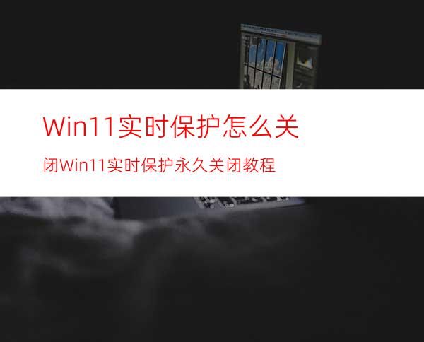 Win11实时保护怎么关闭Win11实时保护永久关闭教程