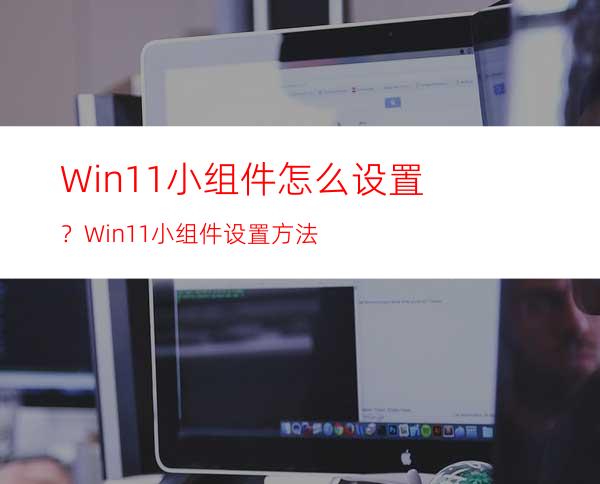 Win11小组件怎么设置？Win11小组件设置方法