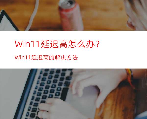 Win11延迟高怎么办？Win11延迟高的解决方法