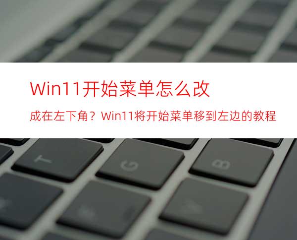 Win11开始菜单怎么改成在左下角？Win11将开始菜单移到左边的教程