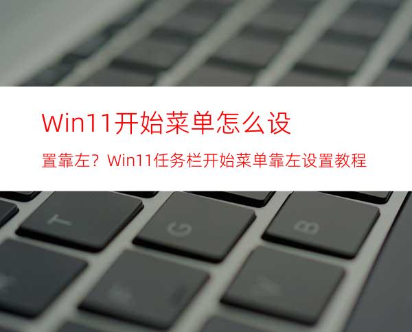 Win11开始菜单怎么设置靠左？Win11任务栏开始菜单靠左设置教程