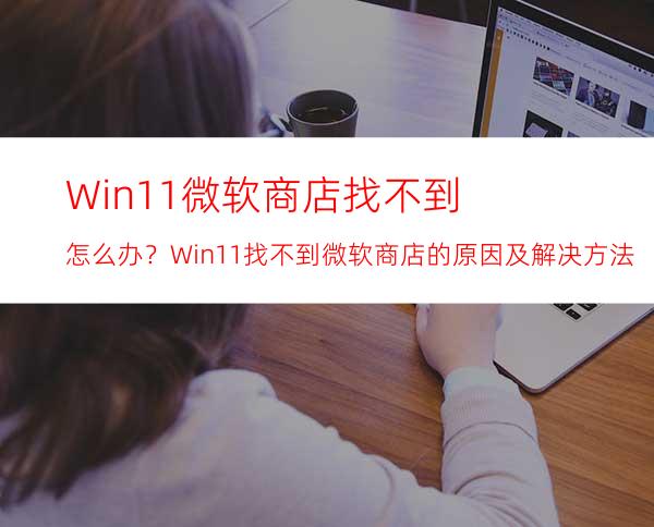 Win11微软商店找不到怎么办？Win11找不到微软商店的原因及解决方法