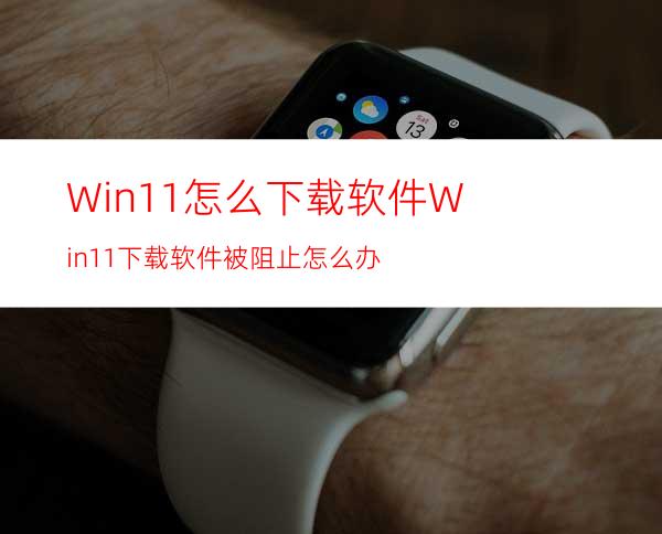 Win11怎么下载软件Win11下载软件被阻止怎么办