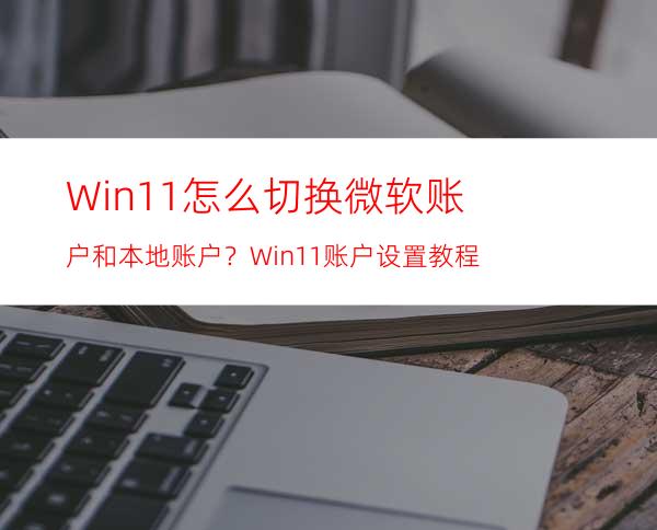 Win11怎么切换微软账户和本地账户？Win11账户设置教程