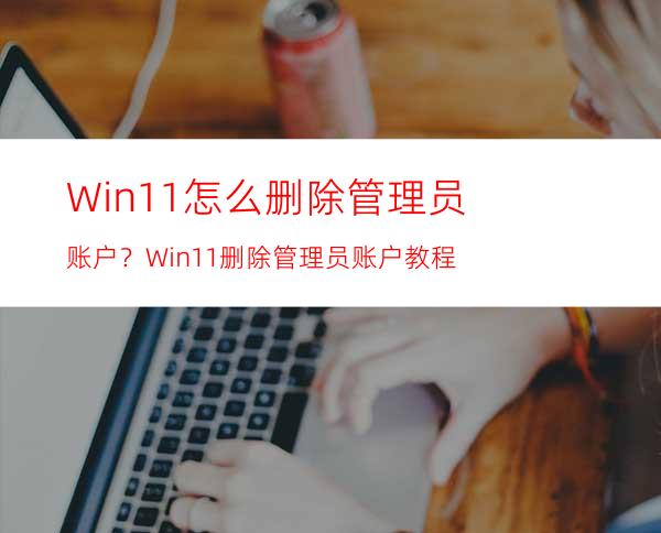 Win11怎么删除管理员账户？Win11删除管理员账户教程