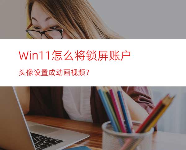 Win11怎么将锁屏账户头像设置成动画视频？