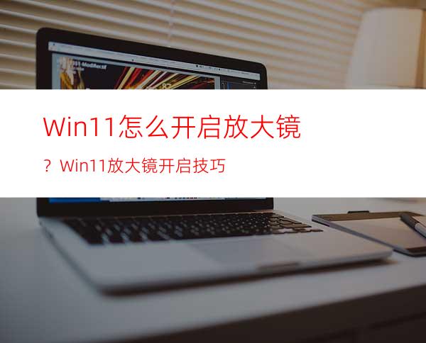 Win11怎么开启放大镜？Win11放大镜开启技巧