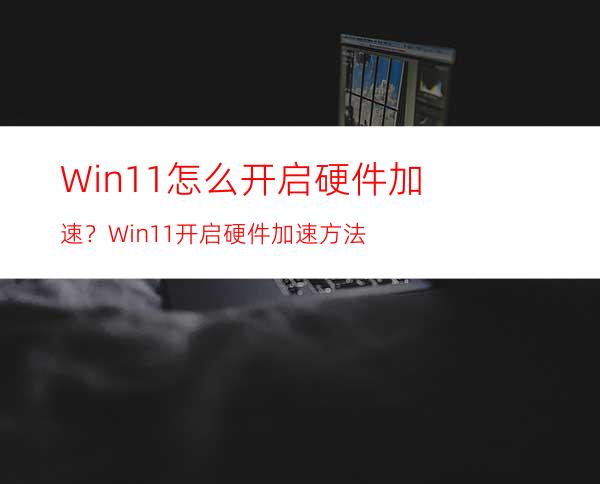 Win11怎么开启硬件加速？Win11开启硬件加速方法