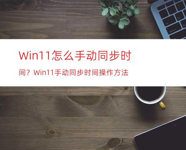 Win11怎么手动同步时间？Win11手动同步时间操作方法