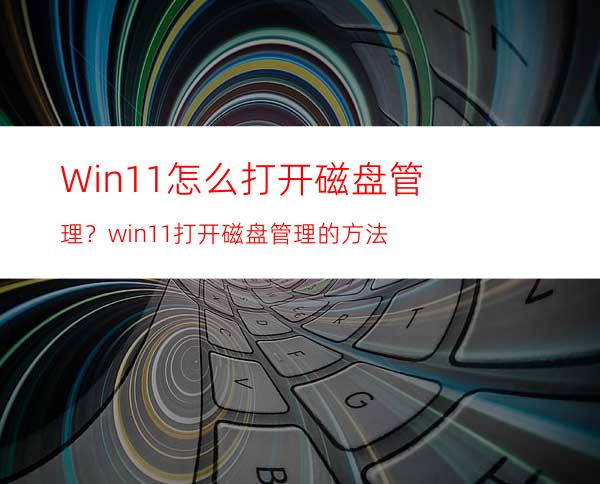 Win11怎么打开磁盘管理？win11打开磁盘管理的方法