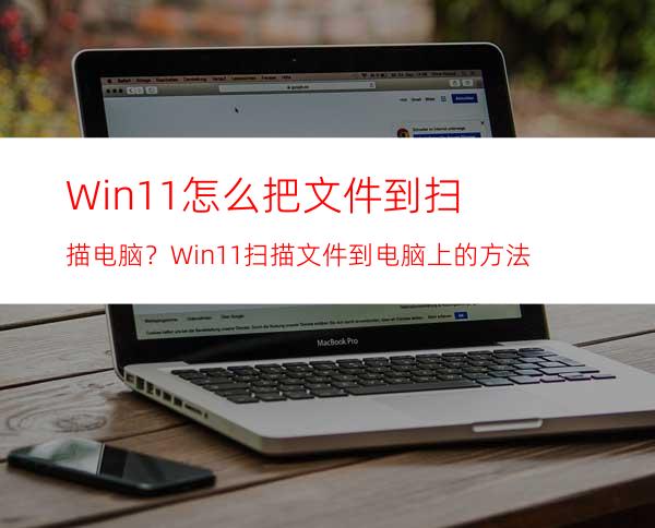 Win11怎么把文件到扫描电脑？Win11扫描文件到电脑上的方法