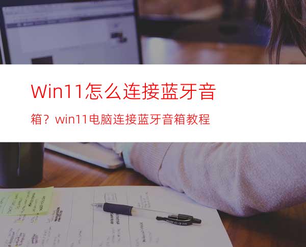 Win11怎么连接蓝牙音箱？win11电脑连接蓝牙音箱教程