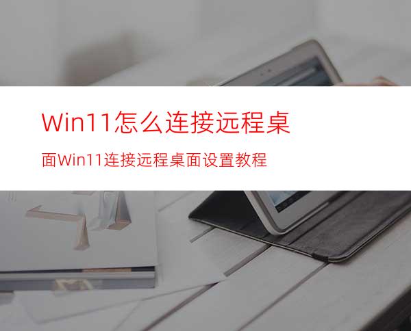 Win11怎么连接远程桌面Win11连接远程桌面设置教程