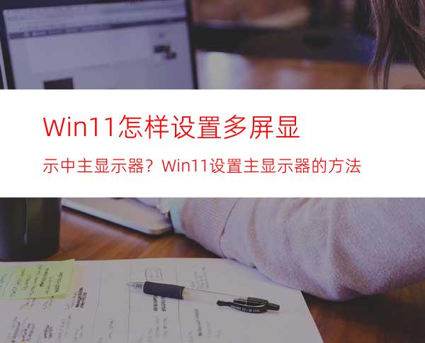 Win11怎样设置多屏显示中主显示器？Win11设置主显示器的方法