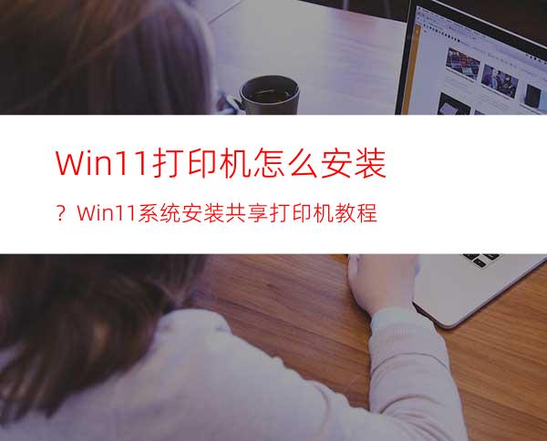 Win11打印机怎么安装？Win11系统安装共享打印机教程