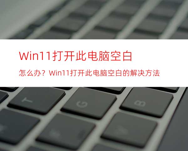 Win11打开此电脑空白怎么办？Win11打开此电脑空白的解决方法